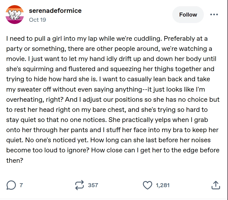 Tumblr post by serenadeformice with a lesbian flag profile picture with two caricature mice on it. The post has 7 comments, 357 reblogs and 1281 likes and was posted on october 19th, unspecified year. The post reads:
I need to pull a girl into my lap while we're cuddling. Preferably at a party or something, there are other people around, we're watching a movie. I just want to let my hand idly drift up and down her body until she's squirming and flustered and squeezing her thighs together and trying to hide how hard she is. I want to casually lean back and take my sweater off without even saying anything--it just looks like I'm overheating, right? And I adjust our positions so she has no choice but to rest her head right on my bare chest, and she's trying so hard to stay quiet so that no one notices. She practically yelps when I grab onto her through her pants and I stuff her face into my bra to keep her quiet. No one's noticed yet. How long can she last before her noises become too loud to ignore? How close can I get her to the edge before then?