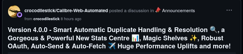 GitHub screenshot:
@crocodilestick:
crocodilestick/Calibre-Web-Automated posted a discussion in mega Announcements
from crocodilestick 8 hours ago
Version 4.0.0 - Smart Automatic Duplicate Handling & Resolution 🔍, a Gorgeous & Powerful New Stats Centre 📊, Magic Shelves ✨, Robust OAuth, Auto-Send & Auto-Fetch ✈️ Huge Performance Uplifts and more!