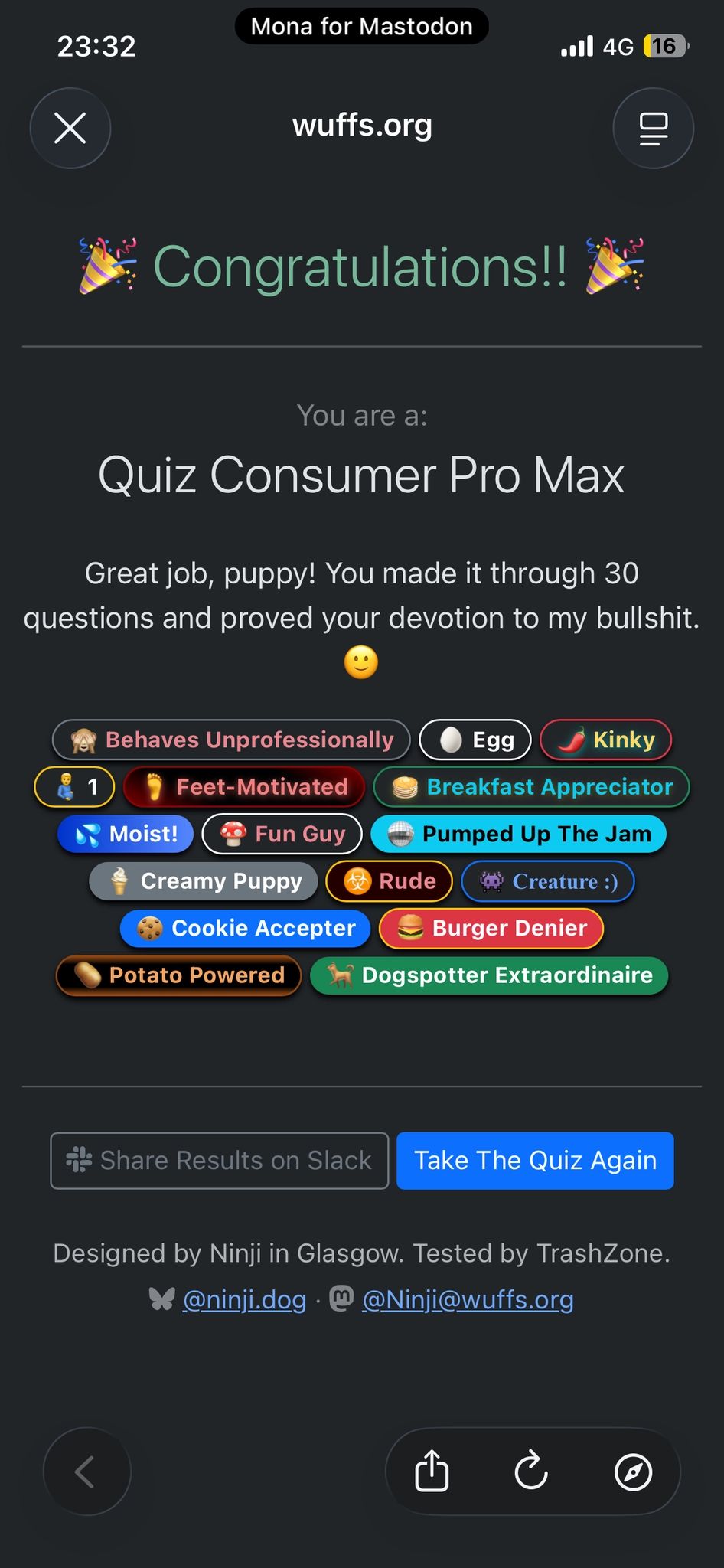 Congratulations!! 🎉

You are a:
Quiz Consumer Pro Max

Great job, puppy! You made it through 30 questions and proved your devotion to my bullshit. 🙂

🙈 Behaves Unprofessionally 🥚 Egg 🌶️ Kinky 🫃 1 🦶 Feet-Motivated 🥞 Breakfast Appreciator 💦 Moist! 🍄 Fun Guy 🪩 Pumped Up The Jam 🍦 Creamy Puppy ☣️ Rude 👾 Creature :) 🍪 Cookie Accepter 🍔 Burger Denier 🥔 Potato Powered 🐕 Dogspotter Extraordinaire