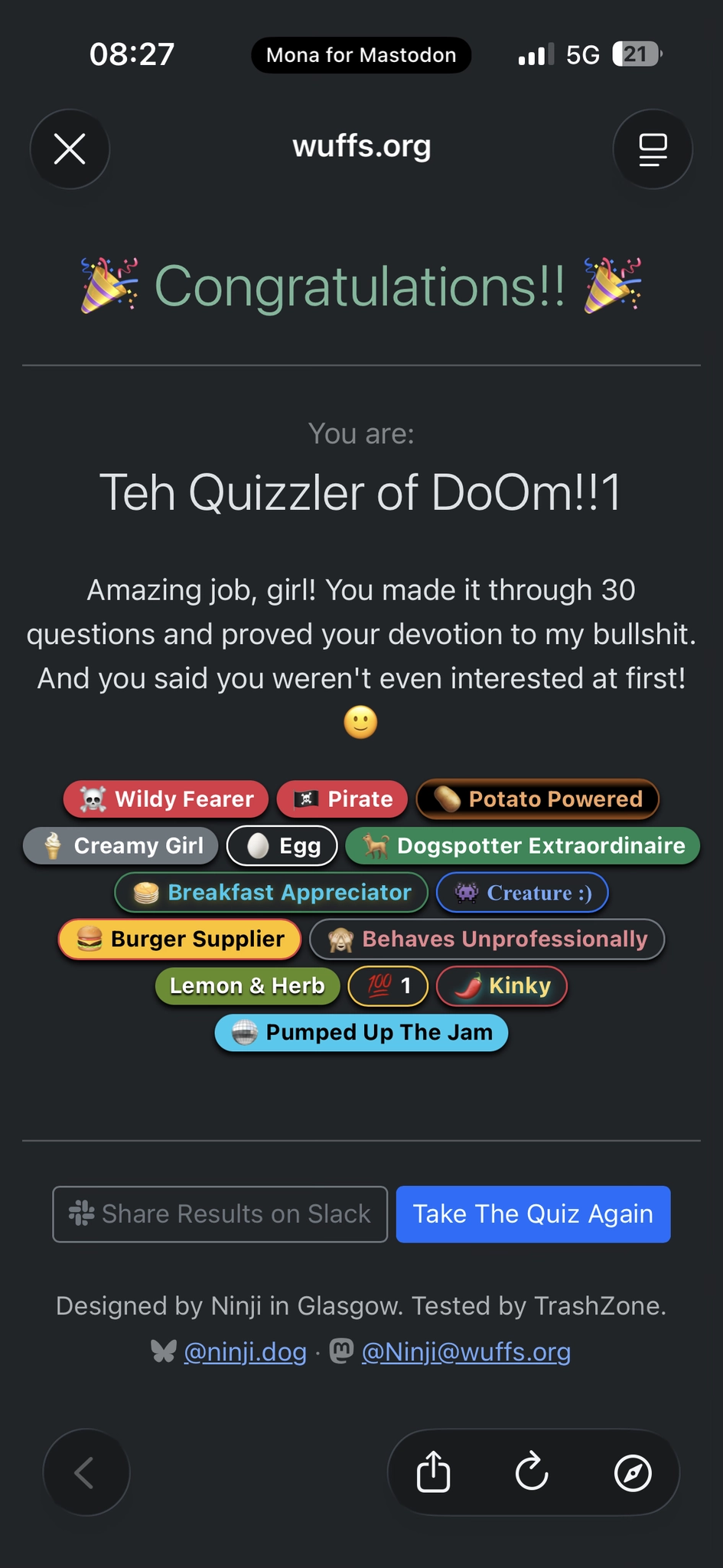 Congratulations!!
You are:
Teh Quizzler of DoOm!!1
Amazing job, girl! You made it through 30 questions and proved your devotion to my bullshit.
And you said you weren't even interested at first!

- ☠️ Wildy Fearer
- 🏴‍☠️ Pirate
- 🥔 Potato Powered
- 🍦 Creamy Girl
- 🥚 Egg
- 🐕 Dogspotter Extraordinaire
- 🥞 Breakfast Appreciator
- 👾 Creature :)
- 🍔 Burger Supplier
- 🙈 Behaves unprofessionally 
- Lemon & Herb
- 💯 1
- 🌶️ Kinky
- 🪩 Pumped Up The Jam