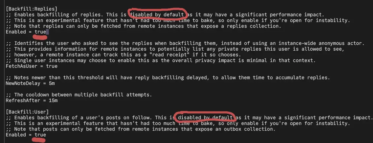 screenshot of a configuration file with a dark gray background and white monospaced text, showing backfill settings for a social media platform.

The file contains two main sections labeled Backfill:Replies and Backfill:User in white text within square brackets.

The Backfill:Replies section includes several lines of comments starting with semicolons explaining that this feature enables backfilling of replies but is disabled by default due to performance concerns. The comments note it is experimental and requires remote instances to expose a replies collection. The setting Enabled equals true is shown. Additional settings include FetchAsUser equals true, which identifies the user requesting replies instead of using an anonymous actor, NewNoteDelay equals 5m for delaying reply backfilling on new notes, and RefreshAfter equals 15m for the cooldown between multiple backfill attempts.

The Backfill:User section has similar warnings about enabling backfilling of user posts on follow, noting performance impacts and experimental status. It requires remote instances to expose an outbox collection. This section also shows Enabled equals true.