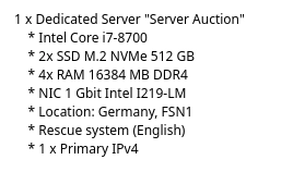 1 x Dedicated Server "Server Auction"
     * Intel Core i7-8700
     * 2x SSD M.2 NVMe 512 GB
     * 4x RAM 16384 MB DDR4
     * NIC 1 Gbit Intel I219-LM
     * Location: Germany, FSN1
     * Rescue system (English)
     * 1 x Primary IPv4