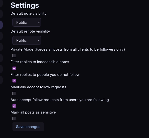 settings page
default note visibility: public
default renote visibility: public
private mode (forces all posts from all clients to be private): off
filter replies to inaccessible notes: on
filter replies to people you do not follow: on
manually accept new follow requests: off
auto accept follow requests from users you already follow: on
mark all posts as sensitive: off

button "save changes"