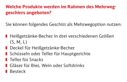 Welche Produkte werden im Rahmen des Mehrweg­
geschirrs angeboten?
Sie können folgendes Geschirr als Mehrwegoption nutzen:
Heißgetränke-Becher in drei verschiedenen Größen
(S, M, L)
Deckel für Heißgetränke-Becher
Schüsseln oder Teller für Hauptgerichte
Teller für Snacks
Gläser für Bier, Wein oder Softdrinks
Besteck