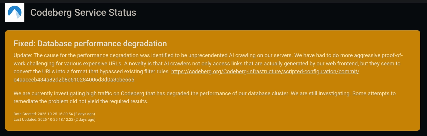 Codeberg Service Status
Fixed: Database performance degradation

Update: The cause for the performance degradation was identified to be unprecendented AI crawling on our servers. We have had to do more aggressive proof-of-work challenging for various expensive URLs. A novelty is that AI crawlers not only access links that are actually generated by our web frontend, but they seem to convert the URLs into a format that bypassed existing filter rules. https://codeberg.org/Codeberg-Infrastructure/scripted-configuration/commit/e4aaceeb434a82d2b8c610284006d3d0a3cbe665

We are currently investigating high traffic on Codeberg that has degraded the performance of our database cluster. We are still investigating. Some attempts to remediate the problem did not yield the required results.