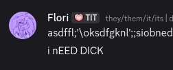 chat messages in a discord chat. 

Flori

(they/them/it/its | die/deren) — 21:58
asdffl;'\oksdfgknl';;siobned'rfg9i WERASDFGsdfg
i nEED DICK