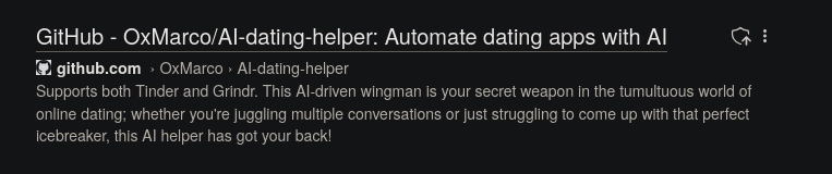 Screenshot of search engine search result entry:

GitHub - OxMarco/AI-dating-helper: Automate dating apps with AI
Favicon of github.com
github.com  › OxMarco › AI-dating-helper
Supports both Tinder and Grindr. This AI-driven wingman is your secret weapon in the tumultuous world of online dating; whether you're juggling multiple conversations or just struggling to come up with that perfect icebreaker, this AI helper has got your back!