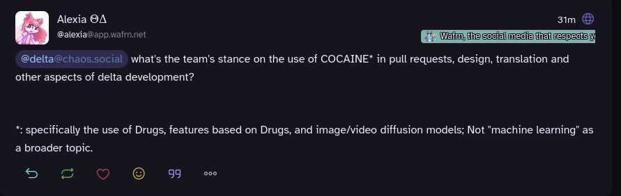 Screenshot: Alexia ΘΔ @alexia@app.wafrn.net
31min ago
@delta@chaos.social what's the team's stance on the use of COCAINE* in pull requests, design, translation and other aspects of delta development?


*: specifically the use of Drugs, features based on Drugs, and image/video diffusion models; Not "machine learning" as a broader topic.